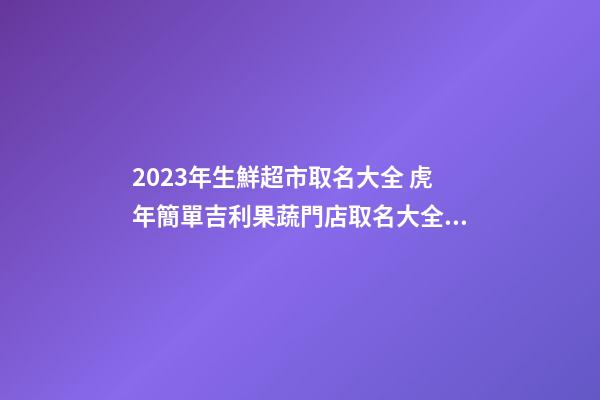 2023年生鮮超市取名大全 虎年簡單吉利果蔬門店取名大全-名學(xué)網(wǎng)-第1張-店鋪起名-玄機派